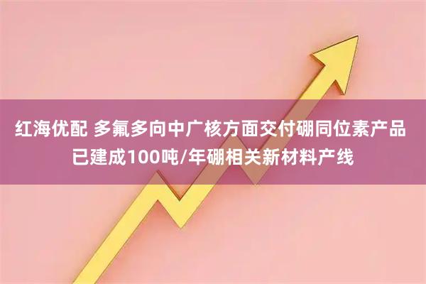 红海优配 多氟多向中广核方面交付硼同位素产品 已建成100吨/年硼相关新材料产线