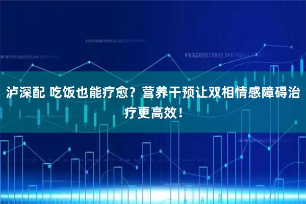 泸深配 吃饭也能疗愈？营养干预让双相情感障碍治疗更高效！