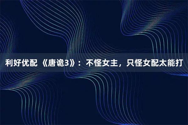 利好优配 《唐诡3》：不怪女主，只怪女配太能打