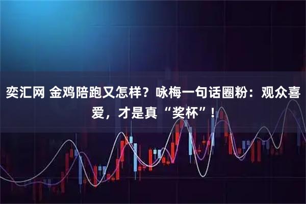 奕汇网 金鸡陪跑又怎样？咏梅一句话圈粉：观众喜爱，才是真 “奖杯”！