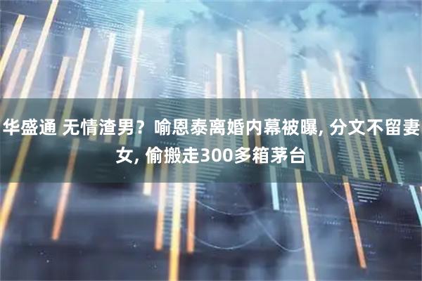 华盛通 无情渣男？喻恩泰离婚内幕被曝, 分文不留妻女, 偷搬走300多箱茅台