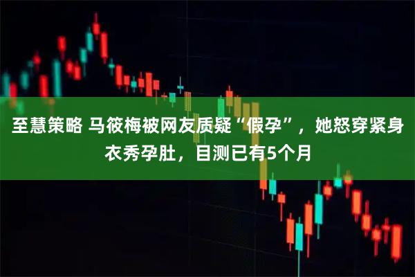 至慧策略 马筱梅被网友质疑“假孕”，她怒穿紧身衣秀孕肚，目测已有5个月