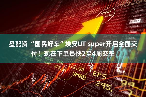 盘配资 “国民好车”埃安UT super开启全面交付！现在下单最快2至4周交车