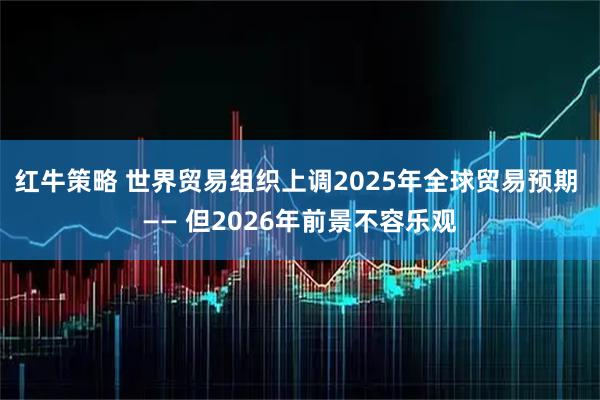 红牛策略 世界贸易组织上调2025年全球贸易预期 —— 但2026年前景不容乐观