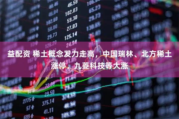 益配资 稀土概念发力走高，中国瑞林、北方稀土涨停，九菱科技等大涨