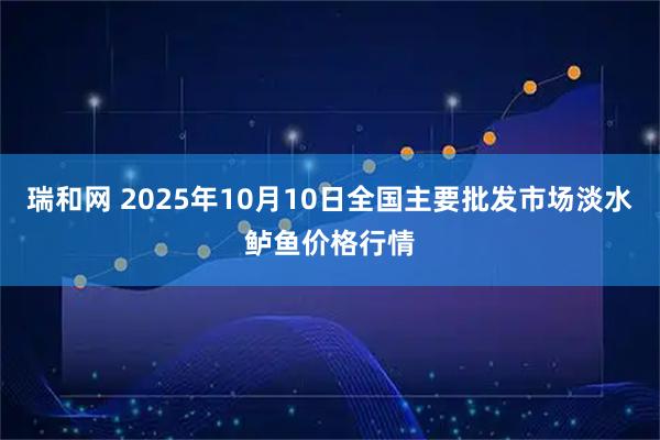 瑞和网 2025年10月10日全国主要批发市场淡水鲈鱼价格行情