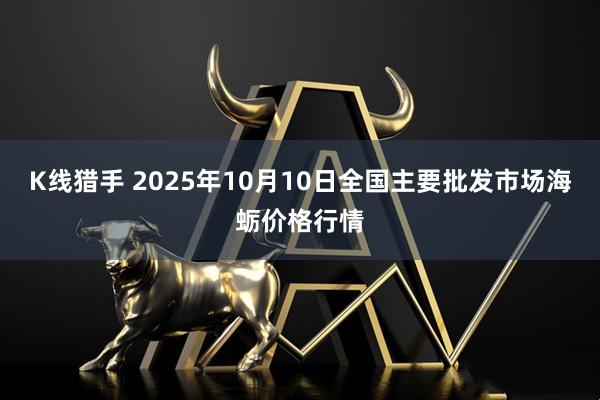 K线猎手 2025年10月10日全国主要批发市场海蛎价格行情