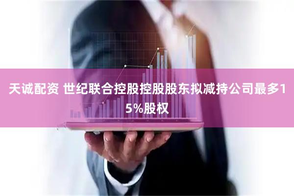 天诚配资 世纪联合控股控股股东拟减持公司最多15%股权