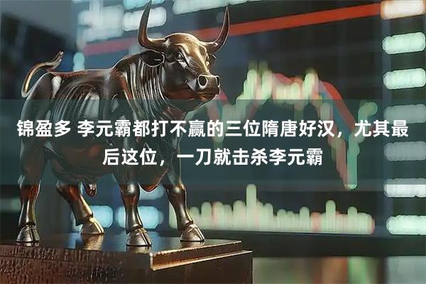 锦盈多 李元霸都打不赢的三位隋唐好汉，尤其最后这位，一刀就击杀李元霸