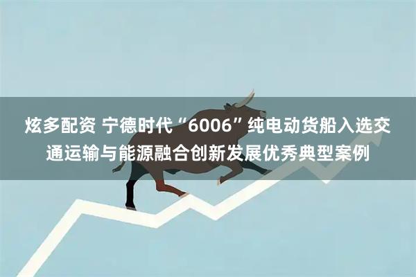 炫多配资 宁德时代“6006”纯电动货船入选交通运输与能源融合创新发展优秀典型案例