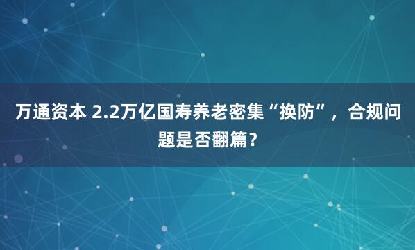 万通资本 2.2万亿国寿养老密集“换防”，合规问题是否翻篇？