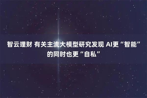 智云理财 有关主流大模型研究发现 AI更“智能”的同时也更“自私”