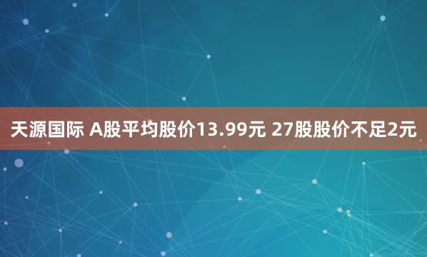 天源国际 A股平均股价13.99元 27股股价不足2元