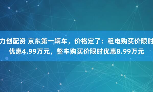 力创配资 京东第一辆车，价格定了：租电购买价限时优惠4.99万元，整车购买价限时优惠8.99万元