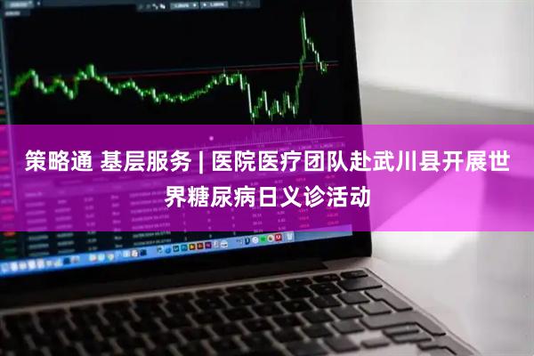 策略通 基层服务 | 医院医疗团队赴武川县开展世界糖尿病日义诊活动