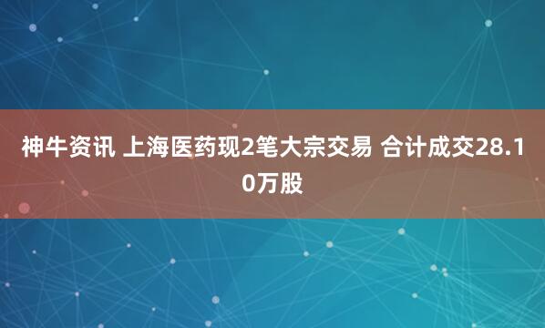 神牛资讯 上海医药现2笔大宗交易 合计成交28.10万股