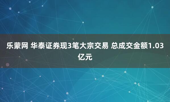 乐蒙网 华泰证券现3笔大宗交易 总成交金额1.03亿元