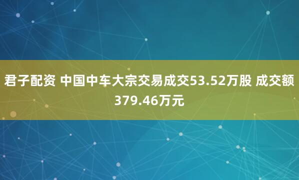 君子配资 中国中车大宗交易成交53.52万股 成交额379.46万元