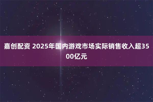 嘉创配资 2025年国内游戏市场实际销售收入超3500亿元