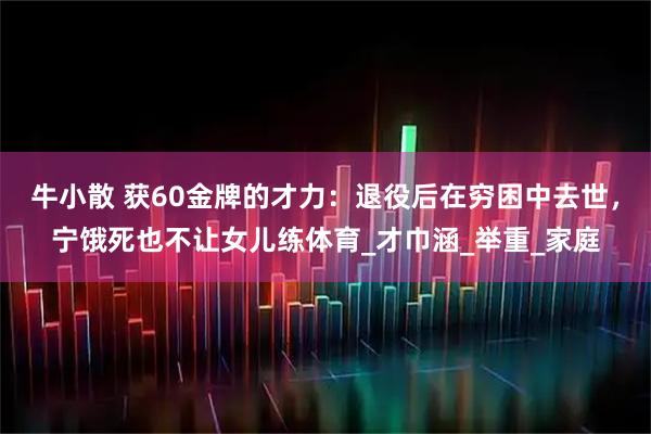 牛小散 获60金牌的才力：退役后在穷困中去世，宁饿死也不让女儿练体育_才巾涵_举重_家庭